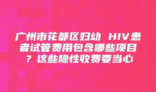 广州市花都区妇幼 HIV患者试管费用包含哪些项目？这些隐性收费要当心