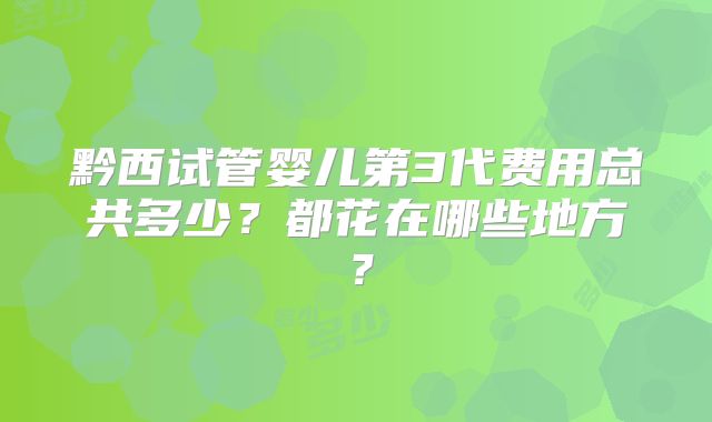 黔西试管婴儿第3代费用总共多少?都花在哪些地方?
