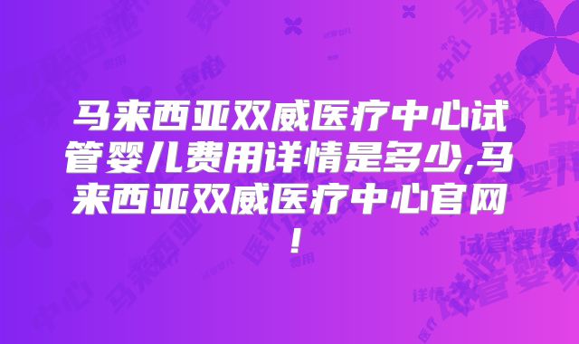 马来西亚双威医疗中心试管婴儿费用详情是多少,马来西亚双威医疗中心官网！