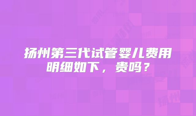 扬州第三代试管婴儿费用明细如下，贵吗？
