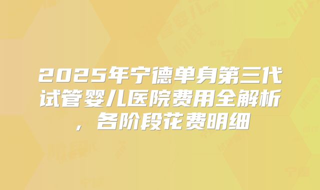 2025年宁德单身第三代试管婴儿医院费用全解析，各阶段花费明细