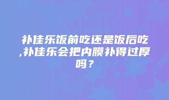补佳乐饭前吃还是饭后吃,补佳乐会把内膜补得过厚吗？