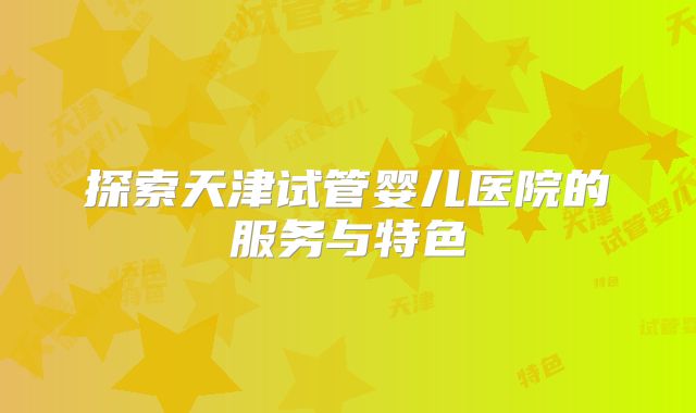探索天津试管婴儿医院的服务与特色
