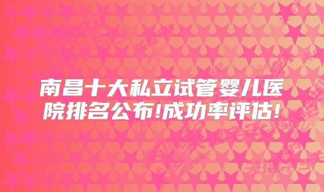 南昌十大私立试管婴儿医院排名公布!成功率评估!