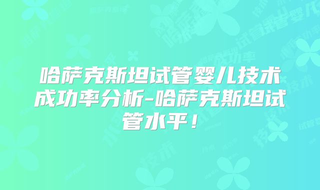 哈萨克斯坦试管婴儿技术成功率分析-哈萨克斯坦试管水平！