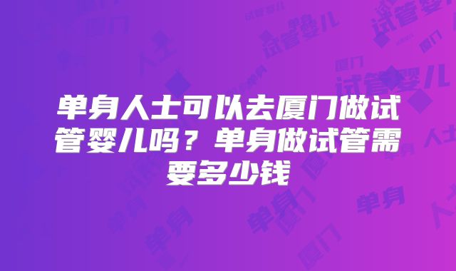 单身人士可以去厦门做试管婴儿吗?单身做试管需要多少钱