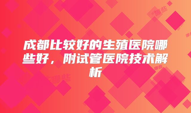 成都比较好的生殖医院哪些好，附试管医院技术解析