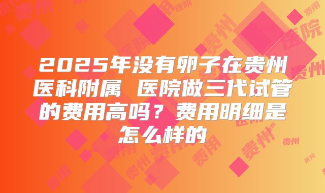 2025年没有卵子在贵州医科附属 医院做三代试管的费用高吗？费用明细是怎么样的