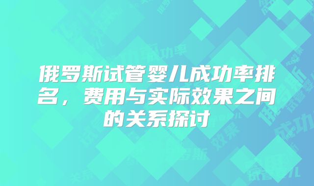 俄罗斯试管婴儿成功率排名,费用与实际效果之间的关系探讨