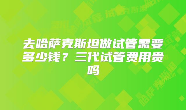 去哈萨克斯坦做试管需要多少钱？三代试管费用贵吗