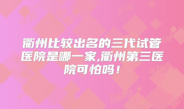 衢州比较出名的三代试管医院是哪一家,衢州第三医院可怕吗！