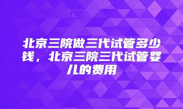 北京三院做三代试管多少钱，北京三院三代试管婴儿的费用