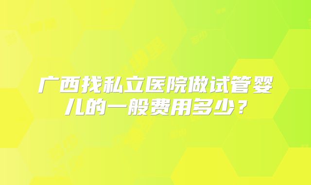 广西找私立医院做试管婴儿的一般费用多少？