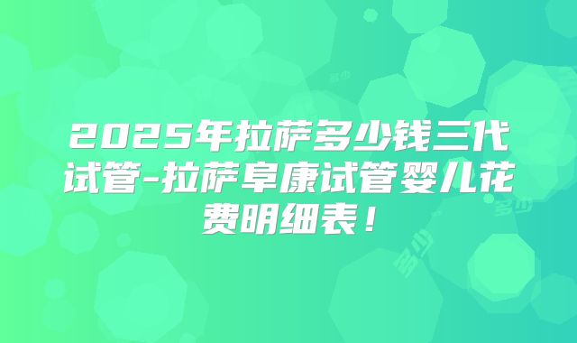 2025年拉萨多少钱三代试管-拉萨阜康试管婴儿花费明细表！