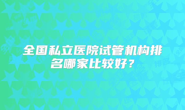 全国私立医院试管机构排名哪家比较好？