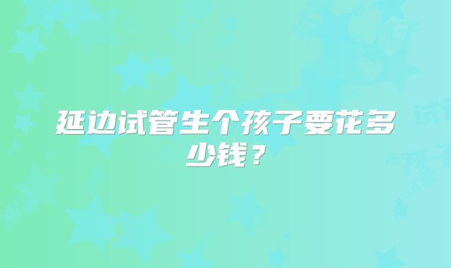 延边试管生个孩子要花多少钱?
