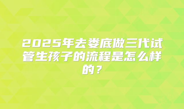 2025年去娄底做三代试管生孩子的流程是怎么样的?