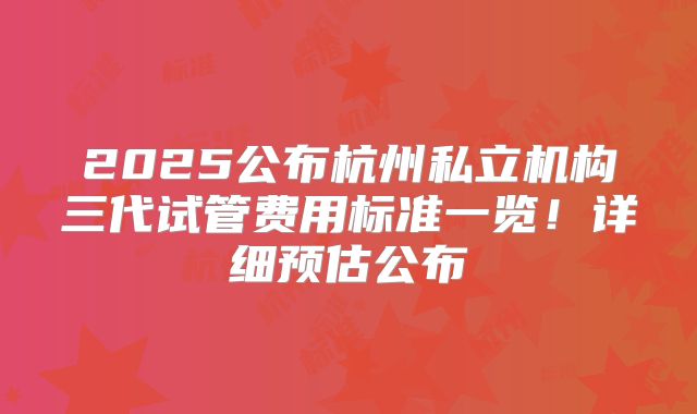 2025公布杭州私立机构三代试管费用标准一览！详细预估公布