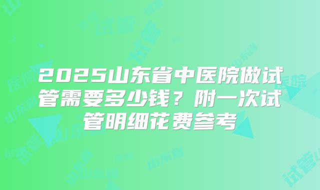2025山东省中医院做试管需要多少钱？附一次试管明细花费参考