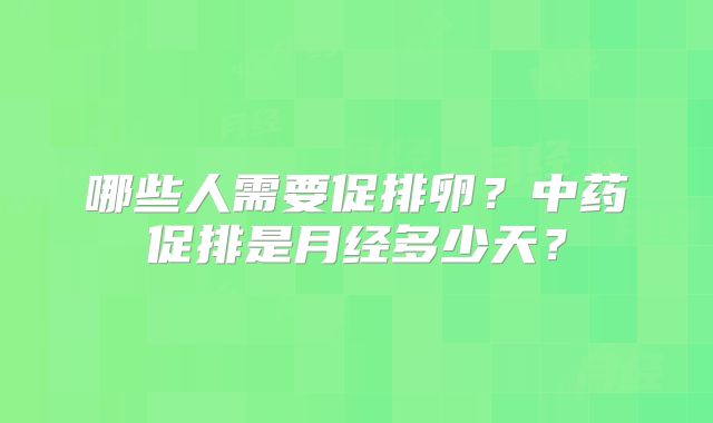 哪些人需要促排卵?中药促排是月经多少天?