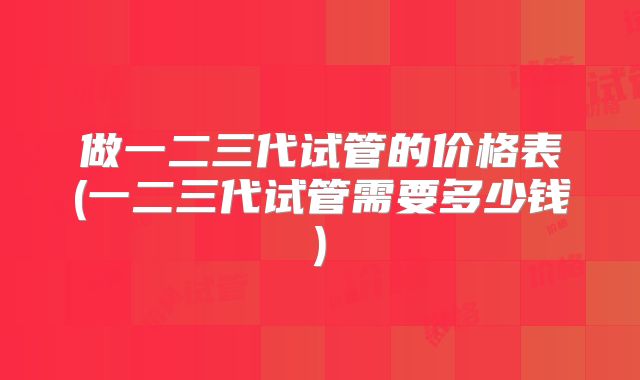 做一二三代试管的价格表(一二三代试管需要多少钱)