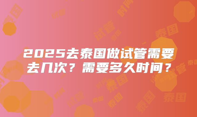 2025去泰国做试管需要去几次?需要多久时间?