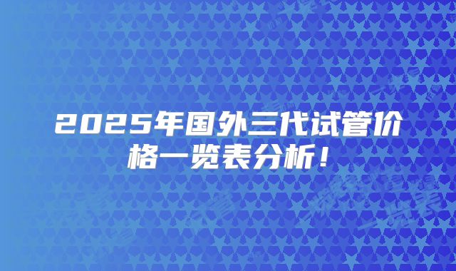 2025年国外三代试管价格一览表分析!