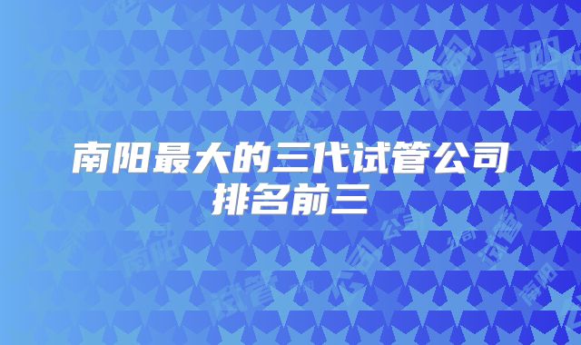 南阳最大的三代试管公司排名前三