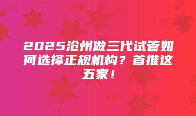 2025沧州做三代试管如何选择正规机构？首推这五家！