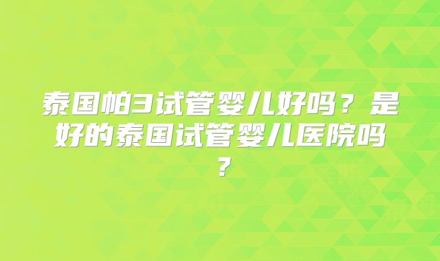 泰国帕3试管婴儿好吗？是好的泰国试管婴儿医院吗？