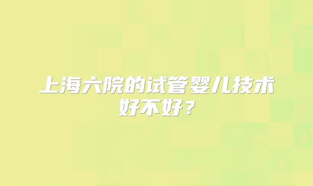 上海六院的试管婴儿技术好不好?