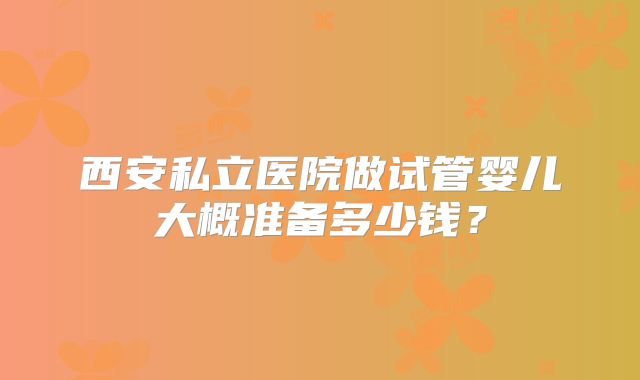 西安私立医院做试管婴儿大概准备多少钱？