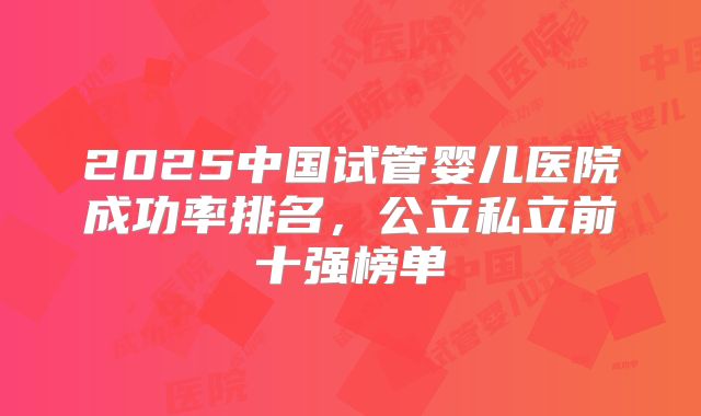 2025中国试管婴儿医院成功率排名，公立私立前十强榜单