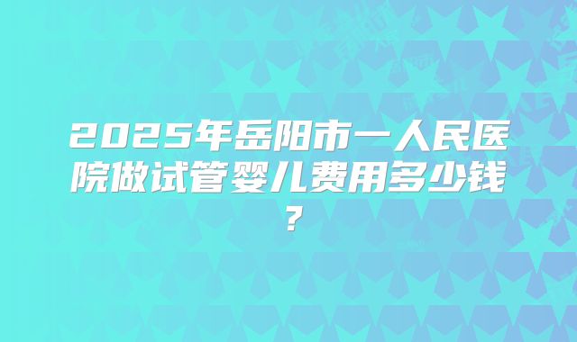 2025年岳阳市一人民医院做试管婴儿费用多少钱？