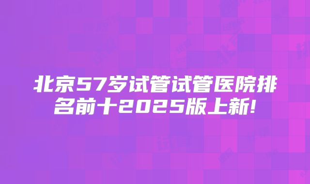 北京57岁试管试管医院排名前十2025版上新!