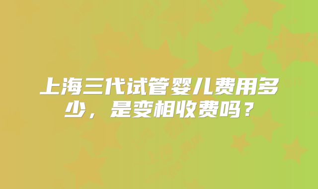 上海三代试管婴儿费用多少，是变相收费吗？
