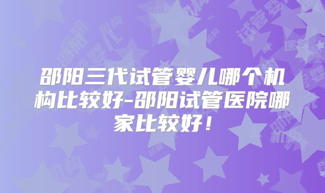 邵阳三代试管婴儿哪个机构比较好-邵阳试管医院哪家比较好！