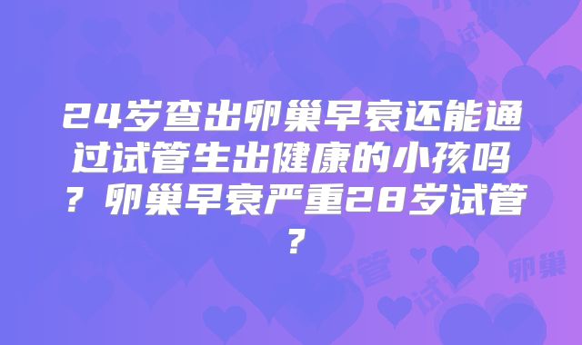 24岁查出卵巢早衰还能通过试管生出健康的小孩吗？卵巢早衰严重28岁试管？