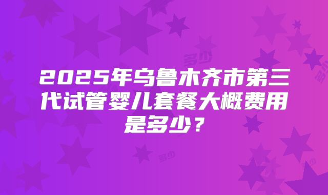 2025年乌鲁木齐市第三代试管婴儿套餐大概费用是多少？