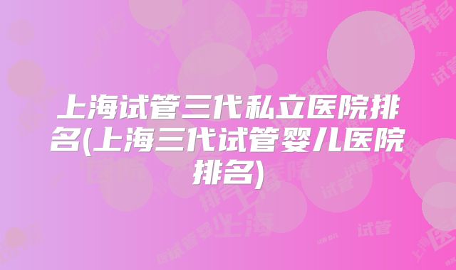 上海试管三代私立医院排名(上海三代试管婴儿医院排名)