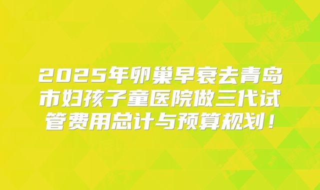 2025年卵巢早衰去青岛市妇孩子童医院做三代试管费用总计与预算规划！