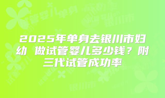 2025年单身去银川市妇幼 做试管婴儿多少钱？附三代试管成功率
