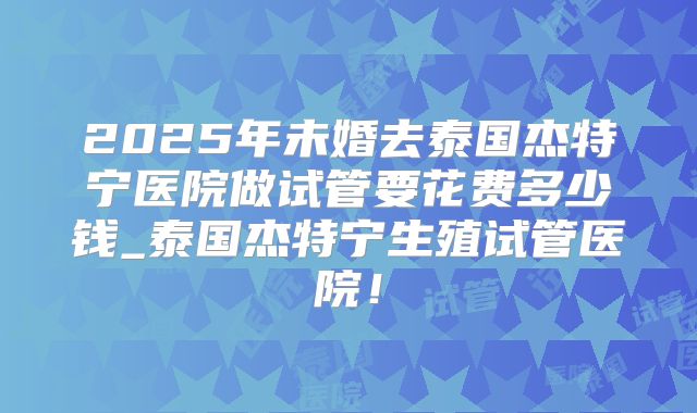 2025年未婚去泰国杰特宁医院做试管要花费多少钱_泰国杰特宁生殖试管医院！