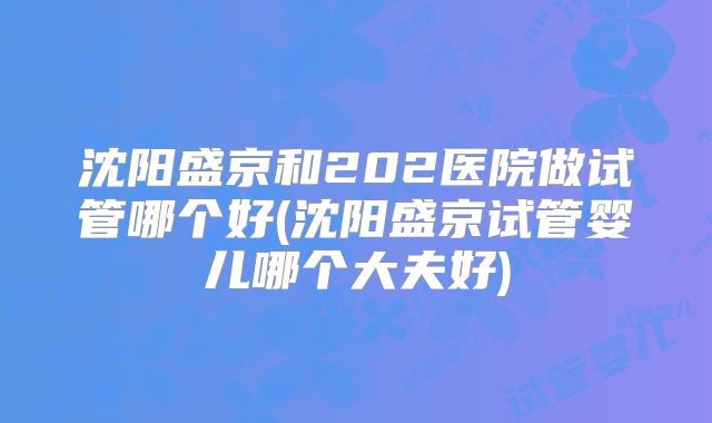 沈阳盛京和202医院做试管哪个好(沈阳盛京试管婴儿哪个大夫好)