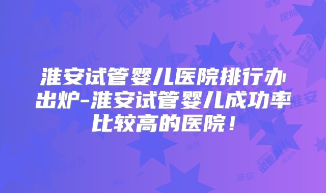 淮安试管婴儿医院排行办出炉-淮安试管婴儿成功率比较高的医院！