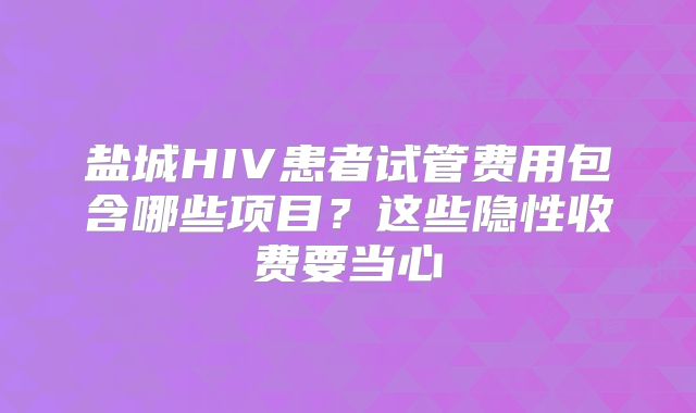 盐城HIV患者试管费用包含哪些项目?这些隐性收费要当心