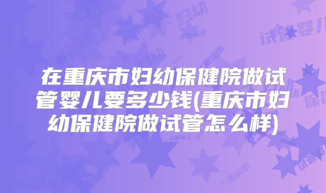 在重庆市妇幼保健院做试管婴儿要多少钱(重庆市妇幼保健院做试管怎么样)