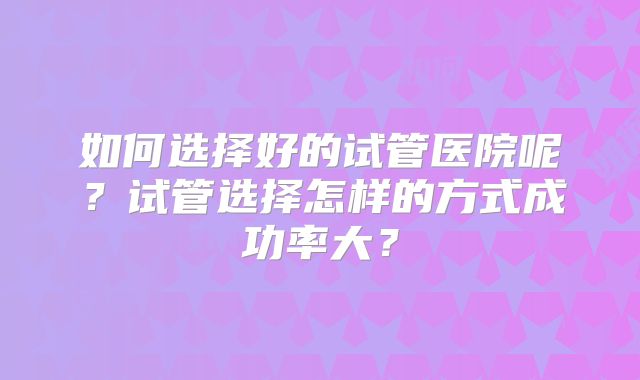 如何选择好的试管医院呢？试管选择怎样的方式成功率大？