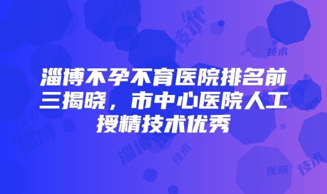 淄博不孕不育医院排名前三揭晓，市中心医院人工授精技术优秀