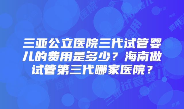 三亚公立医院三代试管婴儿的费用是多少?海南做试管第三代哪家医院?